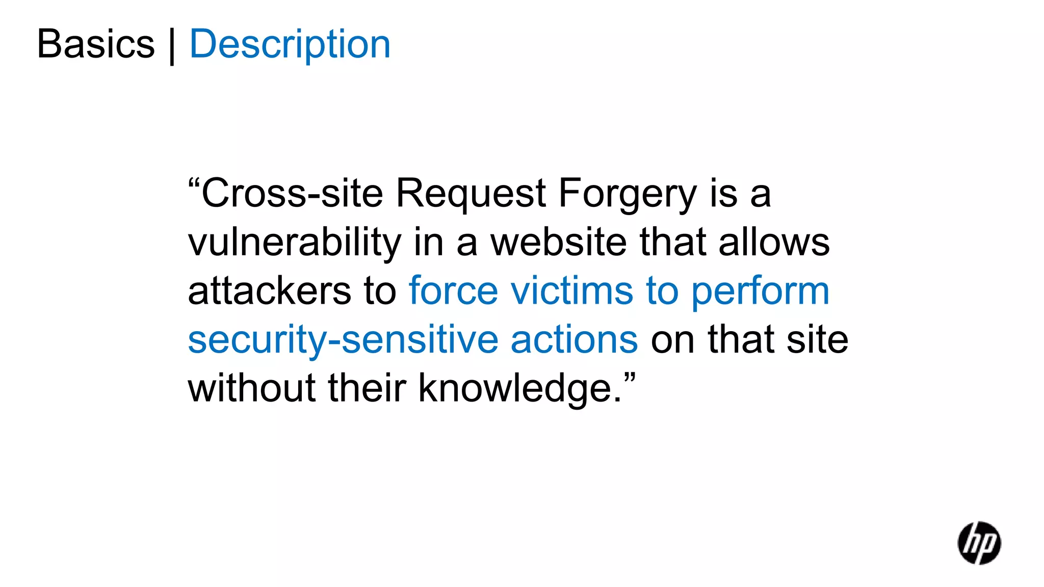 Basics | Description
“Cross-site Request Forgery is a
vulnerability in a website that allows
attackers to force victims to perform
security-sensitive actions on that site
without their knowledge.”
 