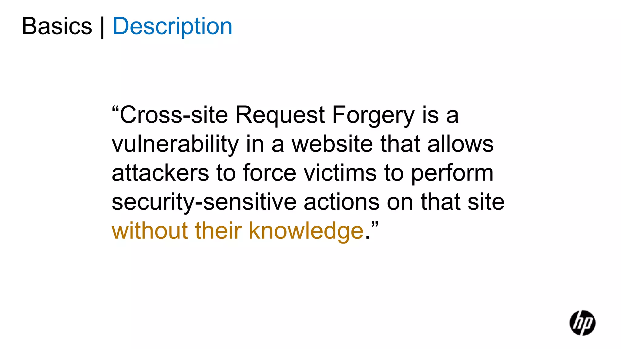 Basics | Description
“Cross-site Request Forgery is a
vulnerability in a website that allows
attackers to force victims to perform
security-sensitive actions on that site
without their knowledge.”
 