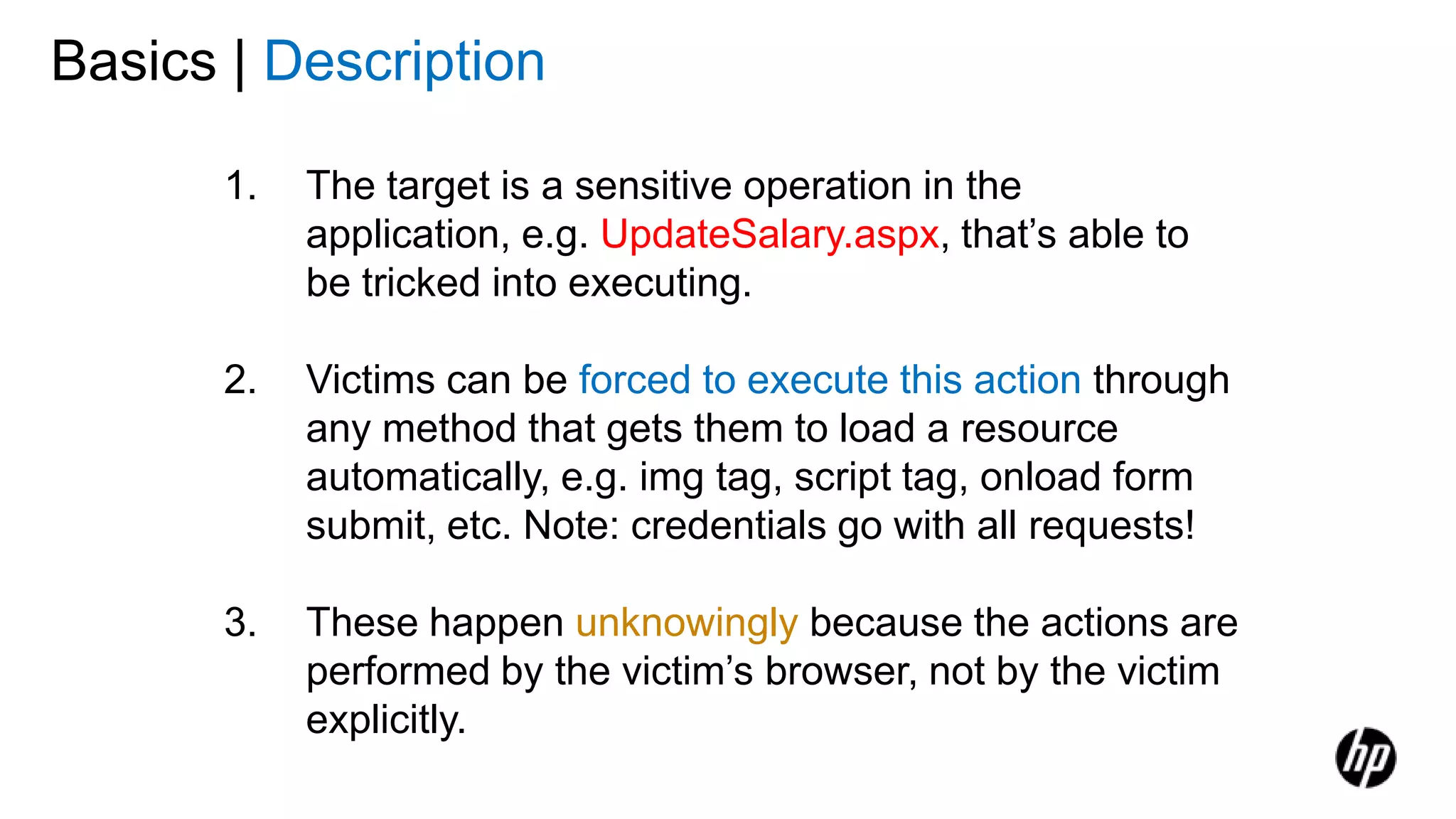 1. The target is a sensitive operation in the
application, e.g. UpdateSalary.aspx, that’s able to
be tricked into executing.
2. Victims can be forced to execute this action through
any method that gets them to load a resource
automatically, e.g. img tag, script tag, onload form
submit, etc. Note: credentials go with all requests!
3. These happen unknowingly because the actions are
performed by the victim’s browser, not by the victim
explicitly.
Basics | Description
 