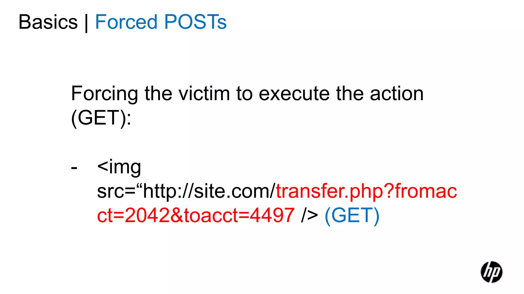 Forcing the victim to execute the action
(GET):
- <img
src=“http://site.com/transfer.php?fromac
ct=2042&toacct=4497 /> (GET)
Basics | Forced POSTs
 