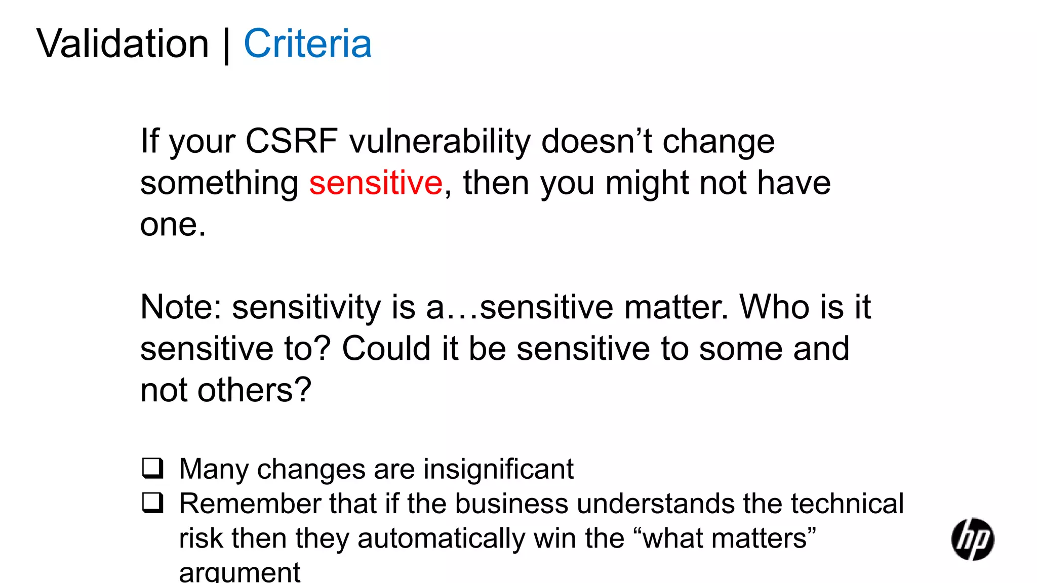 Validation | Criteria
If your CSRF vulnerability doesn’t change
something sensitive, then you might not have
one.
Note: sensitivity is a…sensitive matter. Who is it
sensitive to? Could it be sensitive to some and
not others?
 Many changes are insignificant
 Remember that if the business understands the technical
risk then they automatically win the “what matters”
argument
 