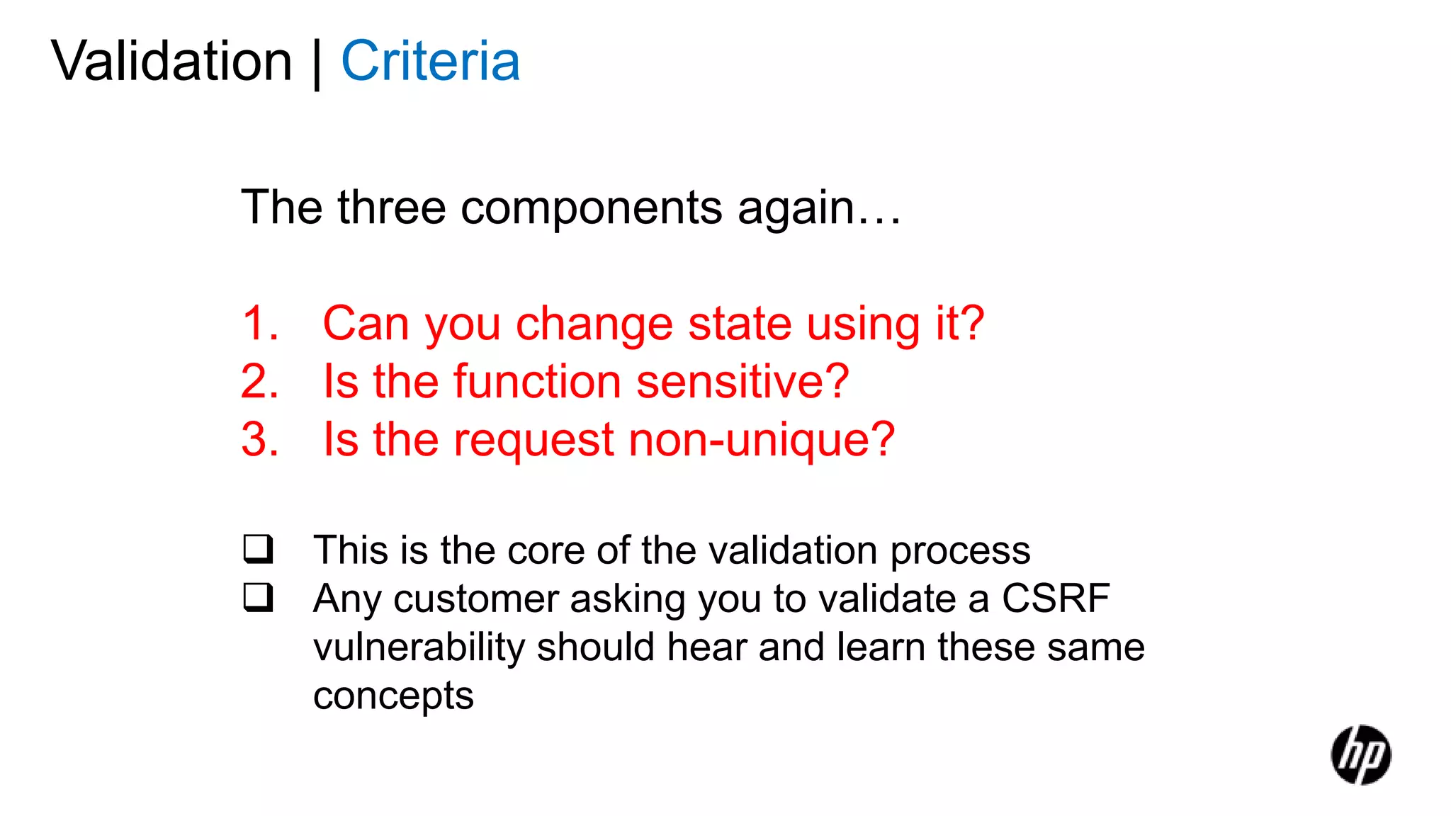 Validation | Criteria
The three components again…
1. Can you change state using it?
2. Is the function sensitive?
3. Is the request non-unique?
 This is the core of the validation process
 Any customer asking you to validate a CSRF
vulnerability should hear and learn these same
concepts
 
