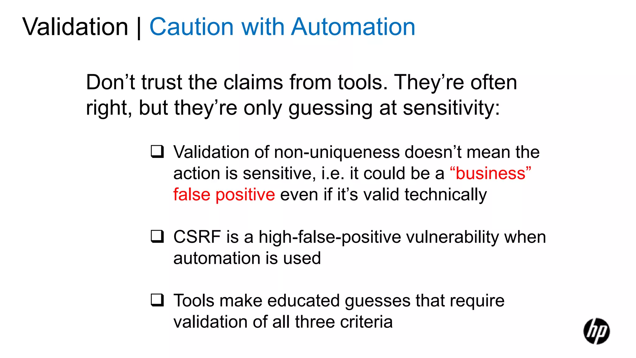 Validation | Caution with Automation
Don’t trust the claims from tools. They’re often
right, but they’re only guessing at sensitivity:
 Validation of non-uniqueness doesn’t mean the
action is sensitive, i.e. it could be a “business”
false positive even if it’s valid technically
 CSRF is a high-false-positive vulnerability when
automation is used
 Tools make educated guesses that require
validation of all three criteria
 