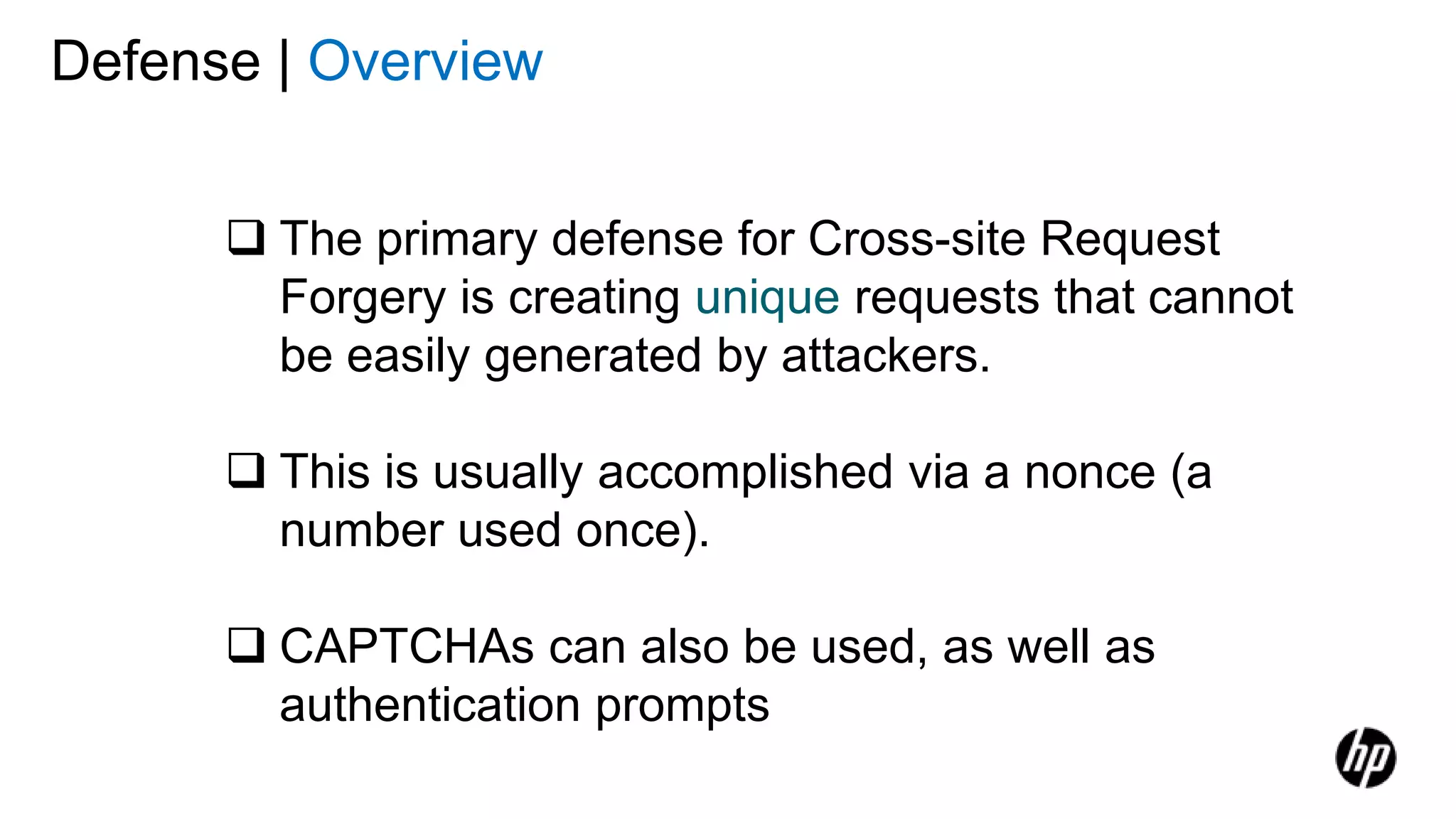 Defense | Overview
 The primary defense for Cross-site Request
Forgery is creating unique requests that cannot
be easily generated by attackers.
 This is usually accomplished via a nonce (a
number used once).
 CAPTCHAs can also be used, as well as
authentication prompts
 