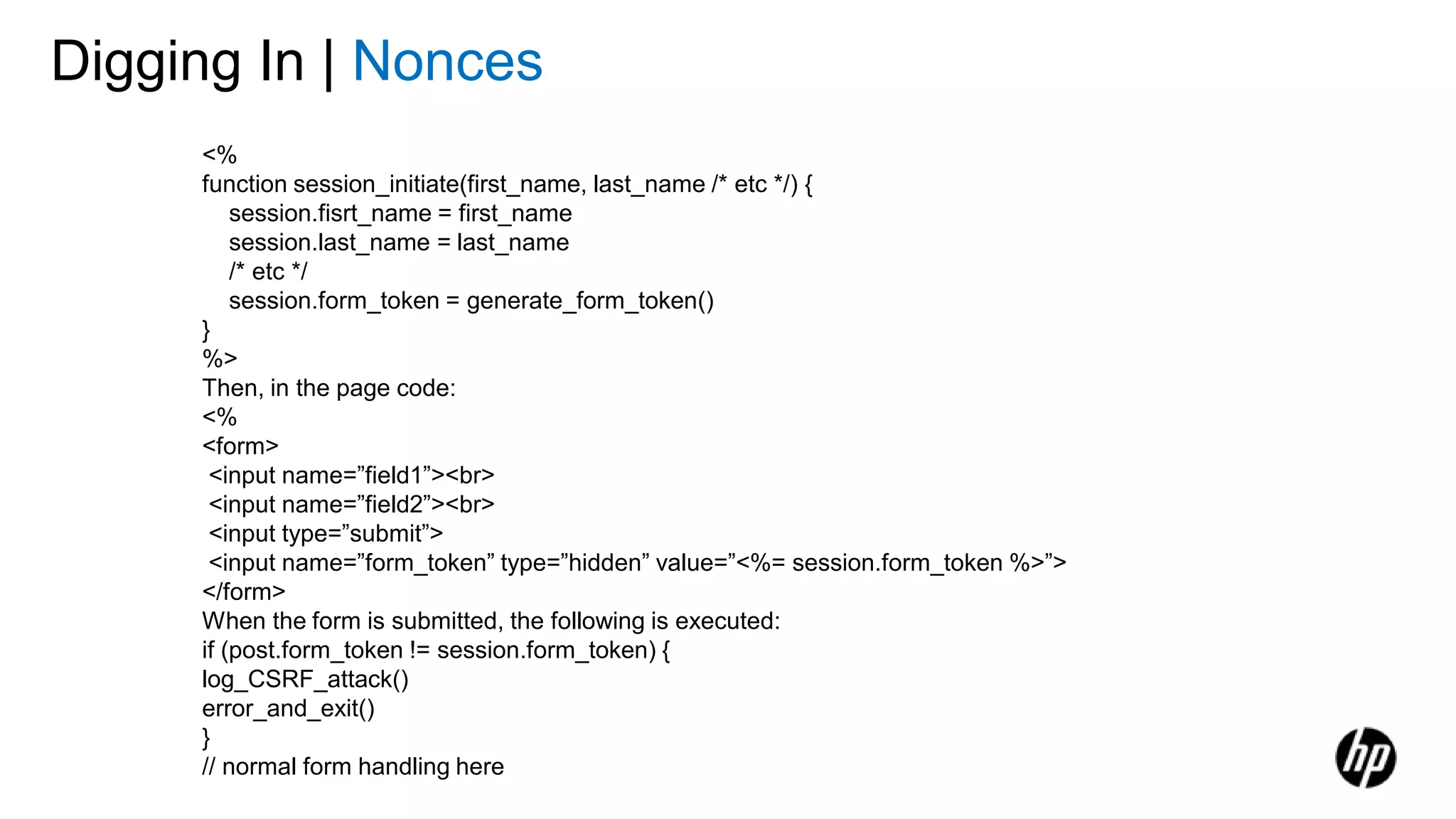 Digging In | Nonces
<%
function session_initiate(first_name, last_name /* etc */) {
session.fisrt_name = first_name
session.last_name = last_name
/* etc */
session.form_token = generate_form_token()
}
%>
Then, in the page code:
<%
<form>
<input name=”field1”><br>
<input name=”field2”><br>
<input type=”submit”>
<input name=”form_token” type=”hidden” value=”<%= session.form_token %>”>
</form>
When the form is submitted, the following is executed:
if (post.form_token != session.form_token) {
log_CSRF_attack()
error_and_exit()
}
// normal form handling here
 
