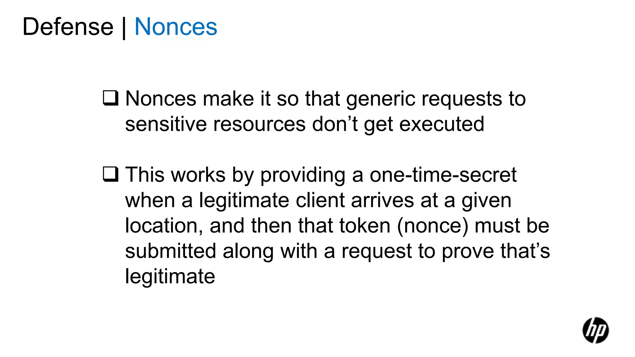 Defense | Nonces
 Nonces make it so that generic requests to
sensitive resources don’t get executed
 This works by providing a one-time-secret
when a legitimate client arrives at a given
location, and then that token (nonce) must be
submitted along with a request to prove that’s
legitimate
 