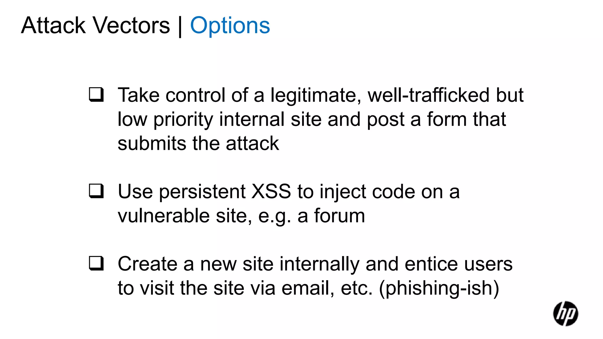 Attack Vectors | Options
 Take control of a legitimate, well-trafficked but
low priority internal site and post a form that
submits the attack
 Use persistent XSS to inject code on a
vulnerable site, e.g. a forum
 Create a new site internally and entice users
to visit the site via email, etc. (phishing-ish)
 