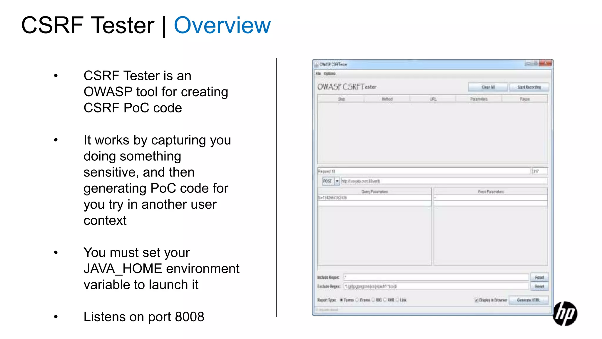 CSRF Tester | Overview
• CSRF Tester is an
OWASP tool for creating
CSRF PoC code
• It works by capturing you
doing something
sensitive, and then
generating PoC code for
you try in another user
context
• You must set your
JAVA_HOME environment
variable to launch it
• Listens on port 8008
 