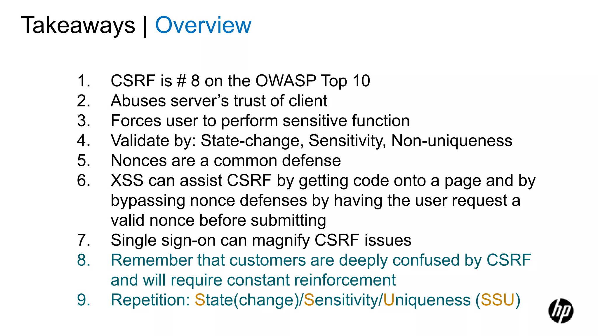 Takeaways | Overview
1. CSRF is # 8 on the OWASP Top 10
2. Abuses server’s trust of client
3. Forces user to perform sensitive function
4. Validate by: State-change, Sensitivity, Non-uniqueness
5. Nonces are a common defense
6. XSS can assist CSRF by getting code onto a page and by
bypassing nonce defenses by having the user request a
valid nonce before submitting
7. Single sign-on can magnify CSRF issues
8. Remember that customers are deeply confused by CSRF
and will require constant reinforcement
9. Repetition: State(change)/Sensitivity/Uniqueness (SSU)
 
