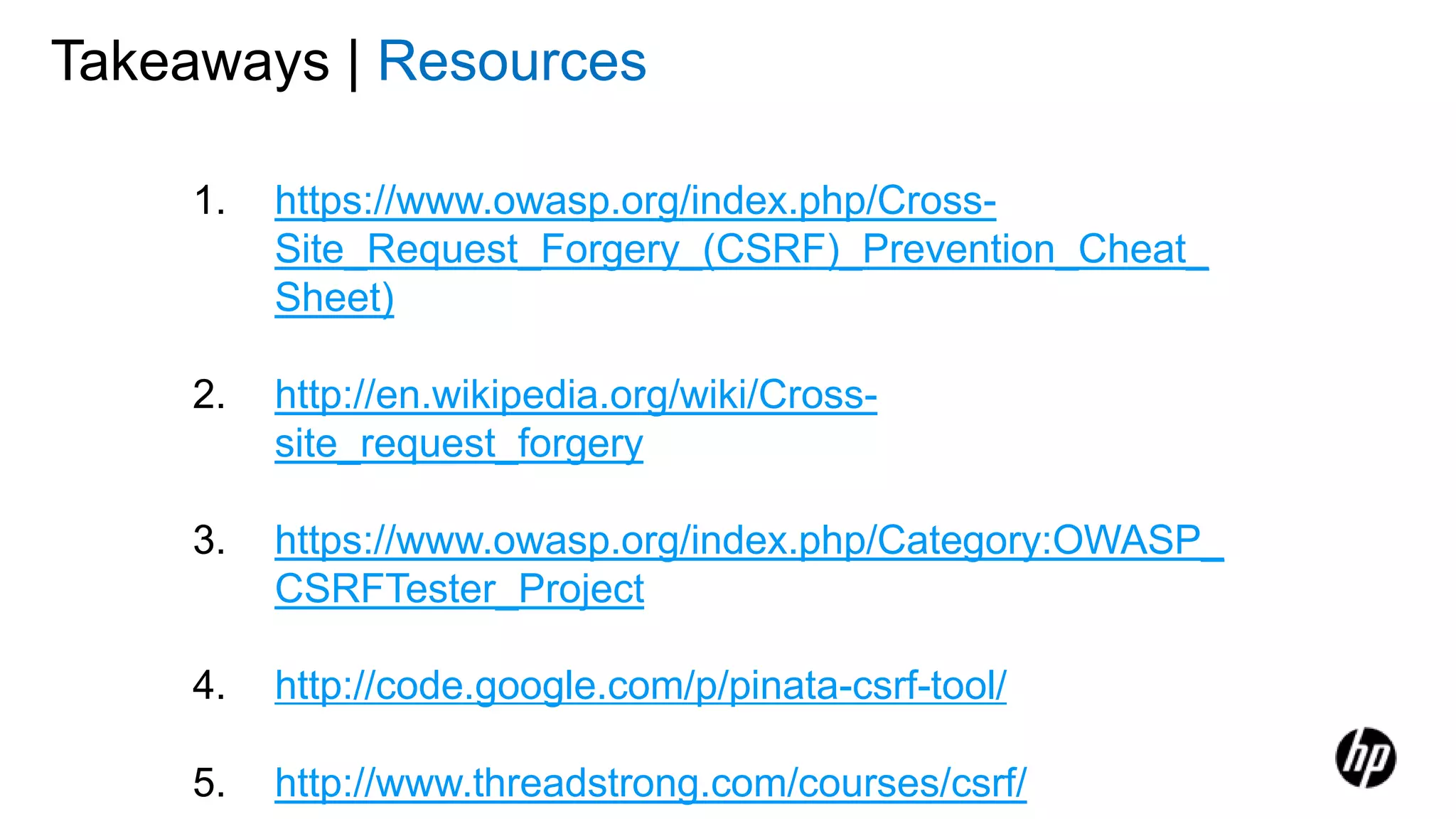 Takeaways | Resources
1. https://www.owasp.org/index.php/Cross-
Site_Request_Forgery_(CSRF)_Prevention_Cheat_
Sheet)
2. http://en.wikipedia.org/wiki/Cross-
site_request_forgery
3. https://www.owasp.org/index.php/Category:OWASP_
CSRFTester_Project
4. http://code.google.com/p/pinata-csrf-tool/
5. http://www.threadstrong.com/courses/csrf/
 