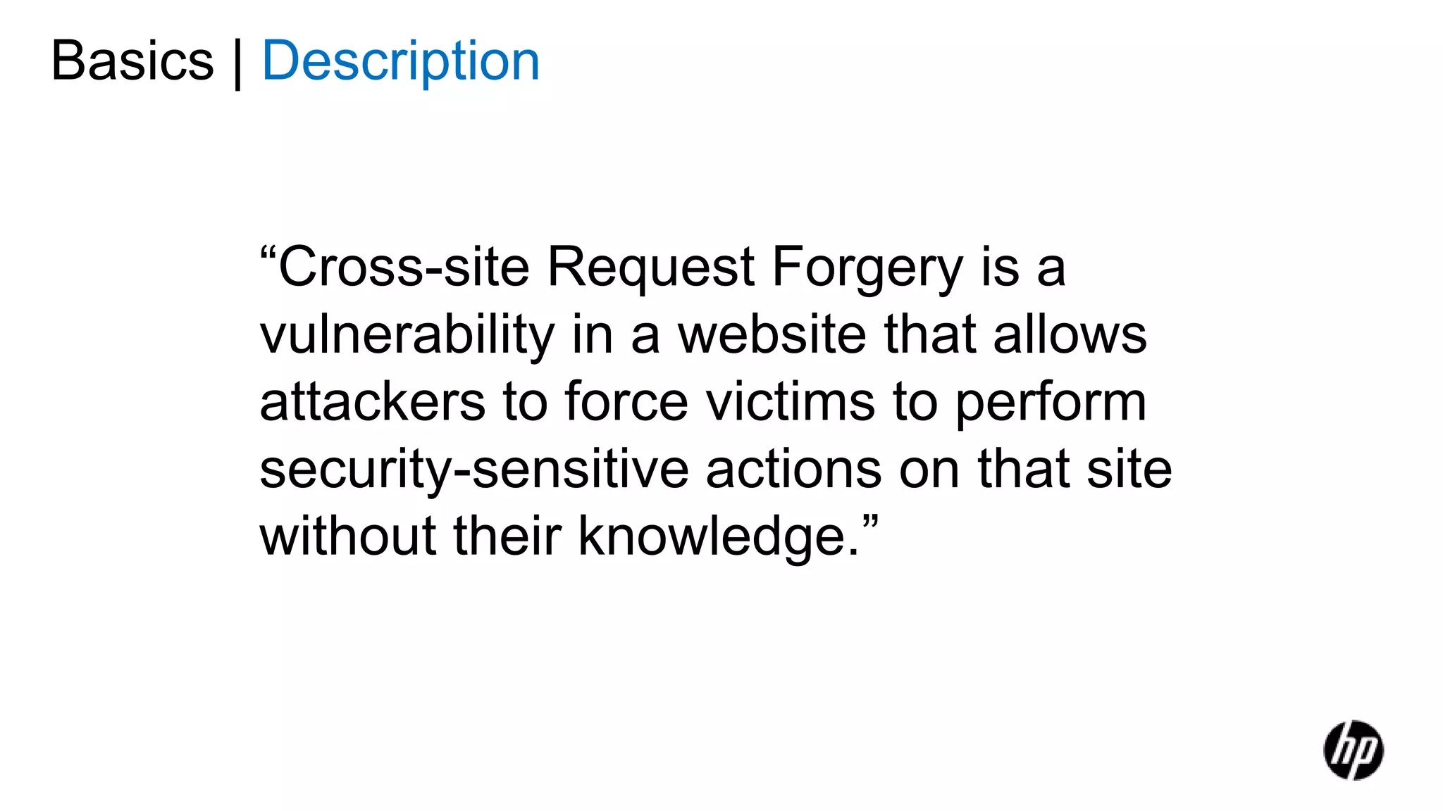 Basics | Description
“Cross-site Request Forgery is a
vulnerability in a website that allows
attackers to force victims to perform
security-sensitive actions on that site
without their knowledge.”
 