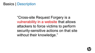 Basics | Description
“Cross-site Request Forgery is a
vulnerability in a website that allows
attackers to force victims to perform
security-sensitive actions on that site
without their knowledge.”
 