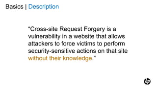 Basics | Description
“Cross-site Request Forgery is a
vulnerability in a website that allows
attackers to force victims to perform
security-sensitive actions on that site
without their knowledge.”
 