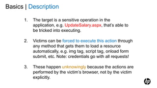 1. The target is a sensitive operation in the
application, e.g. UpdateSalary.aspx, that’s able to
be tricked into executing.
2. Victims can be forced to execute this action through
any method that gets them to load a resource
automatically, e.g. img tag, script tag, onload form
submit, etc. Note: credentials go with all requests!
3. These happen unknowingly because the actions are
performed by the victim’s browser, not by the victim
explicitly.
Basics | Description
 