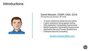 Daniel Miessler, CISSP, CISA, GCIA
Principal Security Architect, HP Fortify
- 10 years experience doing security testing
- 5 years experience doing appsec testing
- Web Application Vulnerability Assessments
- Mobile Application Vulnerability Assessments
- Application Security Process Development
- Enterprise Security Consulting
daniel.miessler@hp.com
Introductions
 