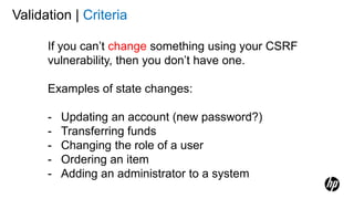 Validation | Criteria
If you can’t change something using your CSRF
vulnerability, then you don’t have one.
Examples of state changes:
- Updating an account (new password?)
- Transferring funds
- Changing the role of a user
- Ordering an item
- Adding an administrator to a system
 