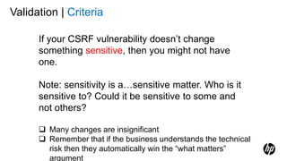 Validation | Criteria
If your CSRF vulnerability doesn’t change
something sensitive, then you might not have
one.
Note: sensitivity is a…sensitive matter. Who is it
sensitive to? Could it be sensitive to some and
not others?
 Many changes are insignificant
 Remember that if the business understands the technical
risk then they automatically win the “what matters”
argument
 