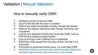 Validation | Manual Validation
How to manually verify CSRF:
1. Configure a proxy to observe traffic
2. Log in to the site with the issue in question
3. Perform the target functionality normally, through the browser
4. Observe the request, looking for state change, sensitivity, and
uniqueness
5. Look for any additional controls that could stop CSRF, such as
CAPTCHA or additional authentication
6. Log out and log in with a different set of credentials
7. Submit the initial request from the new context, and see if it is
successful
8. If the action is performed without issue, it is most likely CSRF
9. Remember that the issue must also satisfy the state change and
sensitivity requirements. Non-uniqueness is not enough.
 