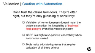 Validation | Caution with Automation
Don’t trust the claims from tools. They’re often
right, but they’re only guessing at sensitivity:
 Validation of non-uniqueness doesn’t mean the
action is sensitive, i.e. it could be a “business”
false positive even if it’s valid technically
 CSRF is a high-false-positive vulnerability when
automation is used
 Tools make educated guesses that require
validation of all three criteria
 