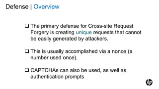 Defense | Overview
 The primary defense for Cross-site Request
Forgery is creating unique requests that cannot
be easily generated by attackers.
 This is usually accomplished via a nonce (a
number used once).
 CAPTCHAs can also be used, as well as
authentication prompts
 