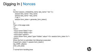 Digging In | Nonces
<%
function session_initiate(first_name, last_name /* etc */) {
session.fisrt_name = first_name
session.last_name = last_name
/* etc */
session.form_token = generate_form_token()
}
%>
Then, in the page code:
<%
<form>
<input name=”field1”><br>
<input name=”field2”><br>
<input type=”submit”>
<input name=”form_token” type=”hidden” value=”<%= session.form_token %>”>
</form>
When the form is submitted, the following is executed:
if (post.form_token != session.form_token) {
log_CSRF_attack()
error_and_exit()
}
// normal form handling here
 