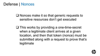 Defense | Nonces
 Nonces make it so that generic requests to
sensitive resources don’t get executed
 This works by providing a one-time-secret
when a legitimate client arrives at a given
location, and then that token (nonce) must be
submitted along with a request to prove that’s
legitimate
 