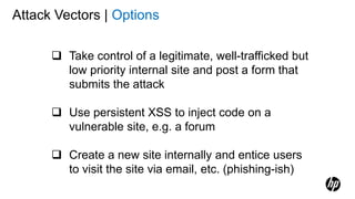 Attack Vectors | Options
 Take control of a legitimate, well-trafficked but
low priority internal site and post a form that
submits the attack
 Use persistent XSS to inject code on a
vulnerable site, e.g. a forum
 Create a new site internally and entice users
to visit the site via email, etc. (phishing-ish)
 