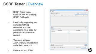 CSRF Tester | Overview
• CSRF Tester is an
OWASP tool for creating
CSRF PoC code
• It works by capturing you
doing something
sensitive, and then
generating PoC code for
you try in another user
context
• You must set your
JAVA_HOME environment
variable to launch it
• Listens on port 8008
 