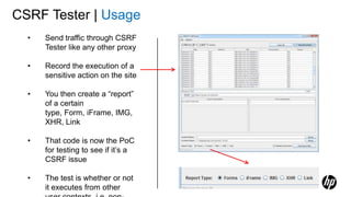 CSRF Tester | Usage
• Send traffic through CSRF
Tester like any other proxy
• Record the execution of a
sensitive action on the site
• You then create a “report”
of a certain
type, Form, iFrame, IMG,
XHR, Link
• That code is now the PoC
for testing to see if it’s a
CSRF issue
• The test is whether or not
it executes from other
 