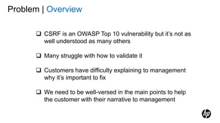 Problem | Overview
 CSRF is an OWASP Top 10 vulnerability but it’s not as
well understood as many others
 Many struggle with how to validate it
 Customers have difficulty explaining to management
why it’s important to fix
 We need to be well-versed in the main points to help
the customer with their narrative to management
 