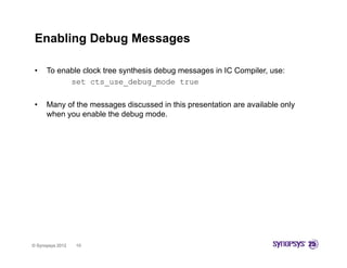 Enabling Debug Messages

 •    To enable clock tree synthesis debug messages in IC Compiler, use:
            set cts use debug mode true
                  cts_use_debug_mode

 •    Many of the messages discussed in this presentation are available only
      when you enable the debug mode.
           y                  g




© Synopsys 2012   10
 