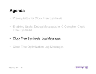 Agenda
 • Prerequisites for Clock Tree Synthesis

 • Enabling Useful Debug Messages in IC Compiler Clock
   Tree Synthesis

 • Clock Tree Synthesis Log Messages

 • Clock Tree Optimization Log Messages




© Synopsys 2012   11
 