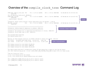 Overview of the compile_clock_tree Command Log
START_CMD: compile_clock_tree CPU:
              p                         55 s ( 0.02 hr) ELAPSE:
                                                      )            288 s ( 0.08 hr) MEM-PEAK:
                                                                                  )             203 Mb Wed Dec 28 22:33:54 2011
      (PSYN-508)
CTS: CTS Operating Condition(s): MAX(Worst)
START_FUNC: prelude            CPU:     55 s ( 0.02 hr) ELAPSE:    288 s ( 0.08 hr) MEM-PEAK:   203 Mb Wed Dec 28 22:33:54 2011
      (PSYN-508)
  Loading design 'ORCA_TOP'
                                                                                                                                  Prelude
…
Information: Design Library and main library capacitance units are matched - 1.000 pf.
                 g        y                y   p                                   p
END_FUNC: prelude              CPU:     56 s ( 0.02 hr) ELAPSE:    288 s ( 0.08 hr) MEM-PEAK:   203 Mb Wed Dec 28 22:33:54 2011
      (PSYN-508)
…
****************************************************************
Information: TLUPlus based RC computation is enabled. (RCEX-141)
                                                                                              Extraction related messages
****************************************************************
Information: The distance unit in Capacitance and Resistance is 1 micron. (RCEX-007)
                                                                          (RCEX 007)
Information: The RC model used is TLU+. (RCEX-015)
…
CTS: Blockage Aware Algorithm
CTS: Marking Ignore Pins....
…
Warning: too small maximum transition (=0.300000) defined at library cell dl02d4. (CTS-619)
CTS: buffer
CTS b ff       estimated skew t
                 ti t d k     target d l
                                   t delay   d i i
                                             driving res    i
                                                            input cap
                                                                t
CTS: invbdk    [0.009 0.010] [0.043 0.058] [0.197 0.213] [0.059 0.059]           Buffer characterization
...
CTS: Prepare sources for clock domain SD_DDR_CLK
CTS: Prepare sources for clock domain SDRAM_CLK
CTS: Prepare sources for clock domain SYS_2x_CLK
…
CTS: Region Aware Algorithm is automatically turned off when design has no region or only has one region.
CTS: Info: Found net sys_2x_clk, on cell I_RISC_CORE/I_REG_FILE/REG_FILE_B_RAM is macro. Will not treat as pad.
…
clean drc fixing cell first...
In all, 0 drc fixing cell(s) are cleaned
In all, 0 drc fixing cell(s) beyond exception pins are cleaned
…
CTS: I_SDRAM_TOP/I_SDRAM_IF/sd_mux_dq_out_8/S is implicit ignore
CTS: I_SDRAM_TOP/I_SDRAM_IF/sd_mux_dq_out_9/S is implicit ignore
…


 © Synopsys 2012      13
 