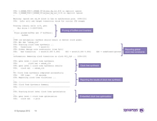CTS: I_SDRAM_TOP/I_SDRAM_IF/sd_mux_dq_out_8/S is implicit ignore
CTS: I_SDRAM_TOP/I_SDRAM_IF/sd_mux_dq_out_11/S is implicit ignore
…

Warning: Ignore net sd_CK since it has no synchronous pins. (CTS-231)
CTS: Info: will use target transition value for initial CTS stages

Pruning library cells (r/f, pwr)
     Min drive = 0.000372606.
…                                             Pruning of buffers and inverters
  Final pruned buffer set (7 buffers):
         bufbd1
…
CTDN lib estimation: buffers should result in better clock power.
CTS: BA: Net 'sdram_clk'
CTS: Starting clock tree synthesis ...
CTS:    Conditions       = worst(1)
CTS: Global design rule constraints [rise fall]                                                                    Reporting global
CTS:    max transition   = worst[0.300 0.300]    GUI = worst[0.300 0.300]           SDC = undefined/ignored        clock tree constraints
…
Information: Removing clock transition on clock PCI_CLK ... (CTS-103)

CTS: gate level 1 clock tree synthesis
CTS:          clock net = sdram_clk
CTS: gate level 1 clock tree synthesis results                     Clock tree synthesis
CTS:   clock net : sdram clk
                    sdram_clk
…
TS: Clock tree synthesis completed successfully
CTS:   CPU time:     18 seconds
CTS: Reporting clock tree violations ...
…                                                                  Reporting the results of clock tree synthesis
CTS: ------------------------------------------------
CTS: Clock Tree Synthesis Summary
CTS: ------------------------------------------------
…
CTS: Starting block level clock tree optimization
…
CTS: gate level 1 clock tree optimization                         Embedded clock tree optimization
CTS:   clock net   = pclk




 © Synopsys 2012     14
 