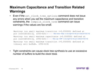 Maximum Capacitance and Transition Related
 Warnings
 •    Even if the set_clock_tree_options command does not issue
      any errors when you set the maximum capacitance and transition
      constraints, the compile_clock_tree command can issue
      warnings if the values are too small.

       Warning: too small maximum transition (=0.050000) defined at
       pin instCLK1GC1/Q. (CTS-620)      Max trans =50ps is too tight for the pin instCLK1GC1/Q
       Warning: too small maximum capacitance (=0.050000) defined at
       pin instCLK1GC1/Q. (CTS-620)     Max cap =50fF is too tight for the pin instCLK1GC1/Q

       Warning: too small maximum transition ( 0.050000) defined at
                                                (=0.050000)
       library cell bufbdk. (CTS-619)


 •    Tight constraints can cause clock tree synthesis to use an excessive
      number of buffers to build the clock trees




© Synopsys 2012   16
 