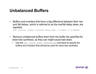 Unbalanced Buffers

 •    Buffers and inverters that have a big difference between their rise
      and fall delays, which is referred to as the rise/fall delay skew, are
      reported.
      CTS: inverter inv0da: rise/fall delay skew = 0.204816 (> 0.200000)



 •   Remove unbalanced buffers them from the buffer list specified for
     clock tree synthesis, as they can might cause bad skew.
     •    Use the set_clock_tree_references command to specify the
          buffers and inverters that should be used for clock tree synthesis




© Synopsys 2012   18
 