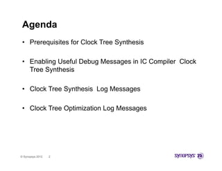Agenda
 • Prerequisites for Clock Tree Synthesis

 • Enabling Useful Debug Messages in IC Compiler Clock
   Tree Synthesis

 • Clock Tree Synthesis Log Messages

 • Clock Tree Optimization Log Messages




© Synopsys 2012   2
 