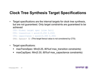 Clock Tree Synthesis Target Specifications

 •    Target specifications are the internal targets for clock tree synthesis,
      but are not guaranteed. Only target constraints are guaranteed to be
      achieved
      CTS:        Global target spec [rise fall]
      CTS:        transition = worst[0.250 0.250]
      CTS:        capacitance = worst[0.300 0.300]
      CTS:        fanout= 32 (This target fanout value is not considered by CTS)


 •    Target specifications:
       maxTransSpec: Min(0.25, 80%of max_transition constraints)
       maxCapSpec: Min(0.30, 80%of max_capacitance constraints)




© Synopsys 2012     21
 