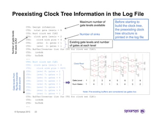 Preexisting Clock Tree Information in the Log File
                                                                     Maximum number of           Before starting to
                                                                     gate levels available       build the clock tree,
                        CTS:   Design infomation
                        CTS:    total gate levels =   8                                          the preexisting clock
Number of gate levels




                        CTS:   Root clock net CLK2
                                                                     Number of sinks             tree structure is
                        CTS:    clock gate levels =   2                                          printed in the log file
              e
for clock CLK2




                        CTS:      clock sink pins =   4
                        CTS:      level 2: gates =    1      Existing gate levels and   number
                        CTS:      level 1: gates =    1      of gates at each level
                        CTS:   Buffer/Inverter list   for CTS for clock net CLK2:
                        CTS:     invbdk
N
f




                        CTS:     bufbdk
                        ...
                        CTS:   Root clock net CLK1
                        CTS:    clock gate levels = 8
                        CTS:      clock sink pins = 8431
                        CTS:      level 8: gates = 2
   flip-flops towards
   Gate levels from




                        CTS:      level 7: gates = 3
                        CTS:      level 6: gates = 4
   clock source




                        CTS:      level 5: gates = 3
           s




                        CTS:      level 4: gates = 1
                        CTS:      level 3: gates = 5
                        CTS:      level 2: gates = 4
                        CTS:      level 1: gates = 1
                        CTS:   Buffer/Inverter list for CTS for clock net CLK1:
                        CTS:
                        CTS      invbdk
                                 i bdk
                        CTS:     bufbdk
                        ...

          © Synopsys 2012       22
 