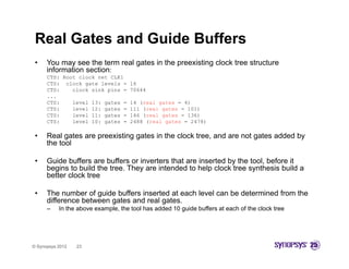 Real Gates and Guide Buffers
 •    You may see the term real gates in the preexisting clock tree structure
      information section:
      CTS: Root clock net CLK1
      CTS: clock gate levels =       16
      CTS:    clock sink pins =      70644
      ...
      CTS:    level 13: gates =      14 (real gates = 4)
      CTS:    level 12: gates =      111 (real gates = 101)
      CTS:    level 11: gates =
                        g            146 (
                                         (real gates = 136)
                                               g          )
      CTS:    level 10: gates =      2488 (real gates = 2478)

 •    Real gates are preexisting gates in the clock tree, and are not gates added by
      the tool

 •    Guide buffers are buffers or inverters that are inserted by the tool, before it
      begins to build the tree. They are intended to help clock tree synthesis build a
      better clock tree

 •    The number of guide buffers inserted at each level can be determined from the
      difference between gates and real gates.
      –    In the above example, the tool has added 10 guide buffers at each of the clock tree




© Synopsys 2012   23
 