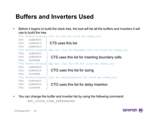 Buffers and Inverters Used
•       Before it begins to build the clock tree, the tool will list all the buffers and inverters it will
        use to build the tree
        CTS:   Buffer/Inverter   list for CTS for clock net sdram_clk:
        CTS:     CLKBUFX20
        CTS:     CLKBUFX16       CTS uses this list
        CTS:     CLKBUFX12
        CTS:   Buffer/Inverter   LEQ cell list for Boundary Cell for clock net sdram_clk:
        CTS:
        CTS      CLKBUFX20
        CTS:     CLKBUFX16        CTS uses this list for inserting boundary cells
        CTS:     CLKINVX8
        CTS:   Buffer/Inverter   LEQ cell list for CTO for clock net sdram_clk:
        CTS:     CLKBUFX20
        CTS:     CLKBUFX16        CTO uses this list for sizing
        CTS:     CLKINVX8
        CTS:   Buffer/Inverter   list for DelayInsertion for clock net sdram_clk:
        CTS:     CLKBUFX20
        CTS:     CLKBUFX16        CTO uses this list f delay i
                                           thi li t for d l insertion
                                                                 ti
        CTS:     CLKINVX8


•       You can change the buffer and inverter list by using the following command:
              set_clock_tree_references


    © Synopsys 2012   24
 