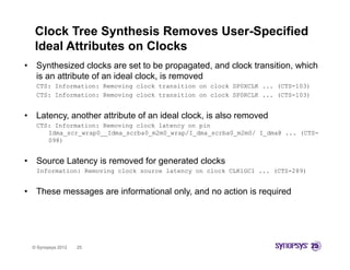 Clock Tree Synthesis Removes User-Specified
     Ideal Attributes on Clocks
•    Synthesized clocks are set to be propagated, and clock transition, which
     is an attribute of an ideal clock, is removed
     CTS: Information: Removing clock transition on clock SP0XCLK ... (CTS-103)
     CTS: Information: Removing clock transition on clock SP0RCLK ... (CTS-103)


•    Latency, another attribute of an ideal clock, is also removed
     CTS: Information: Removing clock latency on pin
        Idma_scr_wrap0__Idma_scrba0_m2m0_wrap/I_dma_scrba0_m2m0/ I_dma@ ... (CTS-
        098)


•    Source Latency is removed for generated clocks
     Information: Removing clock source latency on clock CLK1GC1 ... (CTS-289)


•    These messages are informational only, and no action is required




    © Synopsys 2012   25
 