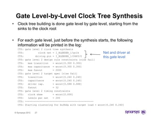 Gate Level-by-Level Clock Tree Synthesis
•     Clock tree b ildi i d
      Cl k t      building is done gate l
                                     t level b gate l
                                           l by t level, starting f
                                                      l t ti from ththe
      sinks to the clock root

•     For each gate level, just before the synthesis starts, the following
      information will be printed in the log:
      CTS:   gate level 2 clock tree synthesis
      CTS:             clock net = I_BLENDER_1/gclk
                                                g                  Net and driver    at
      CTS:           driving pin = I_BLENDER_1/U483/Z              this gate level
      CTS:   gate level 2 design rule constraints [rise fall]
      CTS:     max transition    = worst[0.300 0.300]
      CTS:     max capacitance = worst[0.300 0.300]
      CTS:     max fanout        = 2000
      CTS:   gate level 2 target spec [rise fall]
      CTS:     transition        = worst[0.240 0.240]
      CTS:     capacitance       = worst[0.240 0.240]
      C S:
      CTS:     d
               driver cap.
                   e             = worst[0.088 0.088]
                                    o st[0.088
      CTS:     fanout            = 32
      CTS:   gate level 2 timing constraints
      CTS:     clock skew        = worst[0.000]
      CTS:     levels per net    = 200
      CTS:   -----------------------------------------------
      CTS:   Starting clustering for bufbda with target load = worst[0.240 0.240]


    © Synopsys 2012   27
 