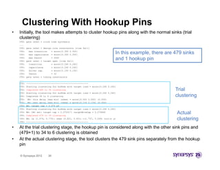 Clustering With Hookup Pins
•   Initially,
    Initially the tool makes attempts to cluster hookup pins along with the normal sinks (trial
    clustering)
    CTS:   gate level 1 clock tree synthesis
    ...
    CTS:   gate level 1 design rule constraints [rise fall]
    CTS:
    CTS:
             max transition   = worst[0.300 0.300]
             max capacitance = worst[0.300 0.300]                             In this example, there are 479 sinks
                                                                                      example
    CTS:
    CTS:
             max fanout       = 2000
           gate level 1 target spec [rise fall]
                                                                              and 1 hookup pin
    CTS:     transition       = worst[0.240 0.240]
    CTS:     capacitance      = worst[0.240 0.240]
    CTS:     driver cap.      = worst[0.150 0.150]
    CTS:     fanout           = 32
    CTS:   gate level 1 timing constraints
    ...
    CTS:   -----------------------------------------------
    CTS:   Starting clustering for bufbda with target load = worst[0.240 0.240]
    CTS:   Completed 480 to 34 clustering                                                                Trial
    CTS:   Starting clustering for bufbda with target load = worst[0.240 0.240]
    CTS:
    CTS    C
           Completed 34 t 6 clustering
               l t d    to    l t i                                                                      clustering
    CTS:    BA: this delay [max min] (skew) = worst[0.000 0.000] (0.000)
    CTS:    BA: next delay [max min] (skew) = worst[0.124 0.124] (0.000)
    CTS:   BA: target cap = 0.070 pf
    CTS:   Starting clustering for bufbda with target load = worst[0.240 0.240]
    CTS:
    CTS:
           BA: CAC set: target cap = 0.070317: targetWireCap = 0.274866
           Completed 479 to 39 clustering
                                                                                                          Actual
    CTS:
    CTS:
           BA: lp (1.574, 0.770): skew (0.821, 0.451) c(1.737, 0.269) viol(n y)
           -----------------------------------------------
                                                                                                          clustering
                                                                                                           l t i
•   At the trial clustering stage, the hookup pin is considered along with the other sink pins and
    (479+1) to 34 to 6 clustering is obtained
•   At the actual clustering stage the tool clusters the 479 sink pins separately from the hookup
                               stage,
    pin

    © Synopsys 2012        30
 