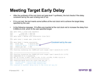 Meeting Target Early Delay
 •      After the synthesis of the root clock net (gate level 1 synthesis), the tool checks if the delay
        constraint set by the user is being met or not.

 •      If it is not met, the tool inserts some buffers at the root clock net to achieve the target delay
        specified by the user.
          p           y

 •      In the following message, 16 buffers are inserted at the root clock net to increase the delay from
        0.569ns to 2ns, which is the user specified target.
 CTS:   gate level 1 clock tree synthesis
 C S:
 CTS:            c oc
                 clock net = sys clk
                        et   sys_c
 CTS:          driving pin = sys_clk
 CTS:   gate level 1 design rule constraints [rise fall]
 ...
 CTS:   gate level 1 target spec [rise fall]
 ...
 CTS:   gate level 1 timing constraints                  Constraint set by the user
 CTS:     clock skew       = worst[0.000]
 CTS:     insertion delay = worst[2.000]
 CTS:     levels per net   = 200
 CTS:   -----------------------------------------------
 CTS:   Starting clustering for CLKBUF_X20 with target load = worst[0.211 0.270]
 ...
 CTS:   -----------------------------------------------
 CTS:   Starting clustering for CLKBUF_X20 with target load = worst[0.211 0.270]
 CTS:   Completed 19 to 2 clustering
 CTS:   BA: lp (0.563, 0.569): skew (0.142, 0.112) c(0.008, 0.008) viol(n n)
 CTS:   -----------------------------------------------
 CTS:   Inserting delay cells for clock tree sys_clk ...
 CTS:     current delay = worst[0.569] worst[0.457]
 CTS:     constraint    = worst[2.000] worst[0.000]
 CTS:   inserted 16 (buffd3) delay cells to the clock net sys_clk



© Synopsys 2012    32
 