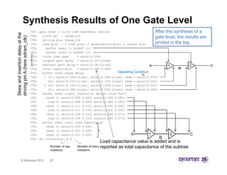 Synthesis Results of One Gate Level
                                  CTS: gate level 1 clock tree synthesis results                           After the synthesis of a
Skew and insertion delay at the


                                  CTS:   clock net : sdram_clk
                                                                                                           gate level, the results are
                     dram_clk)


                                  CTS:   driving pin: sdram_clk
                                  CTS:   load pins : 5 sink pins, 0 gates/macros pins, 0 ignore pins       printed in the log
                                  CTS:     buffer level 1: bufbd7 (1)
                                  CTS:     buffer level 2: bufbd7 (1)
driving pin A (here sd
                     d




                                  CTS:   clock tree skew     = worst[0.036]
                                  CTS:   longest path delay = worst[0.327](rise)
                                  CTS:   shortest path delay = worst[0.291](rise)
                                  CTS:   total capacitance   = worst[0.389 0.389]
                                  CTS:   buffer level phase delay                    Operating Condition
          n
         d




                                  CTS:
                                  CTS     1 (I) worst[0.293](rise), worst[0.256](rise); skew = worst[0.036]
                                            (I):     t[0 293]( i )       t[0 256]( i )    k          t[0 036]
                                  CTS:      (O): worst[0.151](rise), worst[0.129](rise); skew = worst[0.022]
                                  CTS:    2 (I): worst[0.150](rise), worst[0.128](rise); skew = worst[0.022]
                                  CTS:      (O): worst[0.004](rise), worst[0.000](rise); skew = worst[0.004]
                                  CTS:   buffer level output transition delays [rise fall]
                                  CTS:     level 0: worst[0.088 0.085] worst[0.088 0.085]
                                  CTS:      load 0: worst[0.088 0.085] worst[0.088 0.085]
                                  CTS:     level 1: worst[0.111 0.115] worst[0.091 0.092]
                                  CTS:      load 1: worst[0.111 0.115] worst[0.091 0.092]
                                  CTS:     level 2: worst[0.158 0.153] worst[0.080 0.071]
                                  CTS:      load 2: worst[0.158 0.153] worst[0.080 0.071]
                                  CTS:   buffer level total load capacitance
                                  CTS:     level 0: worst[0.045 0.045]
                                  CTS:     level 1: worst[0.093 0.093]
                                  CTS:     level 2: worst[0.251 0.251]                       A           1         2          C
                                  CTS: drc violations: 0 0                                                    B
                                                                             Load capacitance value is added and is
                                             Number of cap   Number of trans reported as total capacitance of the subtree
                                             violations      violations


          © Synopsys 2012                   33
 