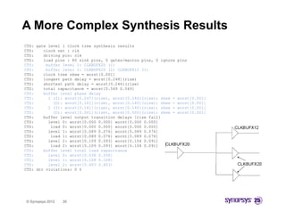 A More Complex Synthesis Results
CTS: gate level 1 clock tree synthesis results
CTS:    clock net : clk
CTS:    driving pin: clk
CTS:    load pins : 80 sink pins, 0 gates/macros pins, 0 ignore   pins
CTS:     buffer level 1: CLKBUFX20 (1)
CTS:     buffer level 2: CLKBUFX20 (2) CLKBUFX12 (1)
CTS:    clock tree skew = worst[0.001]
CTS:    longest path delay = worst[0.248](rise)
CTS:    shortest path delay = worst[0.246](rise)
CTS:    total capacitance = worst[0.549 0.549]
CTS:    buffer level phase delay
CTS:      1 (I): worst[0.247](rise), worst[0.246](rise); skew =   worst[0.001]
CTS:        (O): worst[0.141](rise), worst[0.140](rise); skew =   worst[0.001]
CTS:      2 (I): worst[0.141](rise), worst[0.140](rise); skew =   worst[0.001]
CTS:        (O): worst[0.001](rise), worst[0.000](rise); skew =   worst[0.001]
CTS:    buffer level output transition delays [rise fall]
CTS:      level 0: worst[0.000 0.000] worst[0.000 0.000]
CTS:       load 0: worst[0.000 0.000] worst[0.000 0.000]
CTS:      level 1: worst[0.089 0.076] worst[0.089 0.076]
CTS:       load 1: worst[0.089 0.076] worst[0.089 0.076]
CTS:      level 2: worst[0.109 0.093] worst[0.104 0.091]
CTS:       load 2: worst[0.109 0.093] worst[0.104 0.091]
CTS:    buffer level total load capacitance
CTS:      level 0: worst[0.038 0.038]
CTS:      level 1: worst[0.108 0.108]
CTS:      level 2: worst[0.403 0.403]
CTS: drc violations: 0 0




© Synopsys 2012   35
 