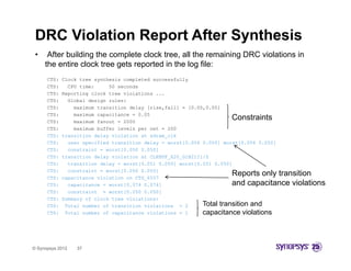 DRC Violation Report After Synthesis
 •    After building the complete clock tree, all the remaining DRC violations in
     the entire clock tree gets reported in the log file:
      CTS:   Clock tree synthesis completed successfully
      CTS:     CPU time:     50 seconds
      CTS:   Reporting clock tree violations ...
      CTS:     Global design rules:
      CTS:       maximum transition delay [rise,fall] = [0.05,0.05]
      CTS:       maximum capacitance = 0.05
      CTS:       maximum fanout = 2000
                                                                      Constraints
      CTS:       maximum buffer levels per net = 200
      CTS:   transition delay violation at sdram_clk
      CTS:     user specified transition delay = worst[0.056 0.050] worst[0.056 0.050]
      CTS:     constraint = worst[0.050 0.050]
      CTS:   transition delay violation at CLKBUF_X20_G1B21I1/Z
      CTS:     transition delay = worst[0.051 0.050] worst[0.051 0.050]
      CTS:     constraint = worst[0.050 0.050]
      CTS:   capacitance violation on CTS_6557
                                                                      Reports only transition
      CTS:     capacitance = worst[0.074 0.074]
                 p                [            ]                      and capacitance violations
                                                                            p
      CTS:     constraint = worst[0.050 0.050]
      CTS:   Summary of clock tree violations:
      CTS:    Total number of transition violations = 2      Total transition and
      CTS:    Total number of capacitance violations = 1     capacitance violations



© Synopsys 2012   37
 