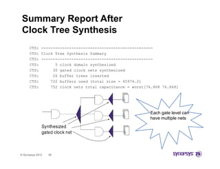 Summary Report After
 Clock Tree Synthesis
      CTS: ------------------------------------------------
      CTS: Clock Tree S th i S
      CTS Cl k T      Synthesis Summary
      CTS: ------------------------------------------------
      CTS:       5 clock domain synthesized
      CTS:      30 gated clock nets synthesized
      CTS:      26 buffer trees inserted
      CTS:     722 buffers used (total size = 45974.2)
      CTS:     752 clock nets total capacitance = worst[76.868 76.868]




                                                         Each gate level can
                                                         have multiple nets
                                                         h       li l




© Synopsys 2012   38
 