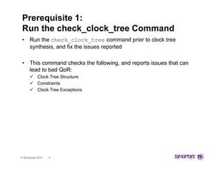 Prerequisite 1:
 Run the check_clock_tree Command
 •    Run the check_clock_tree command prior to clock tree
      synthesis, and fix the issues reported

 •    This command checks the following, and reports issues that can
      lead to bad QoR:
       Cl k T
        Clock Tree S
                   Structure
       Constraints
       Clock Tree Exceptions




© Synopsys 2012   4
 